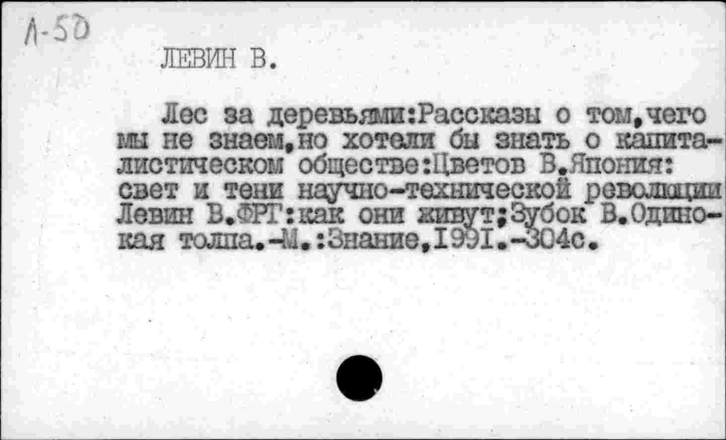 ﻿ЛЕВИН В.
Лес за деревьями:Рассказы о том,чего мы не знаем,но хотели бы знать о капиталистическом обществе :Цветов В.Япония: свет и тени научно-технической революции Левин В.ФРГ:как они живут;Зубок В. Одинокая толпа.-Ы.:3нание,1991.-304с.